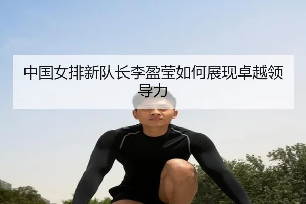 中国女排新队长李盈莹如何展现卓越领导力